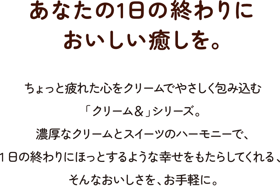 あなたの1日の終わりに おいしい癒しを。ちょっと疲れた心をクリームでやさしく包み込む「クリーム＆」シリーズ。濃厚なクリームとスイーツのハーモニーで、1日の終わりにほっとするような幸せをもたらしてくれる、そんなおいしさを、お手軽に。
