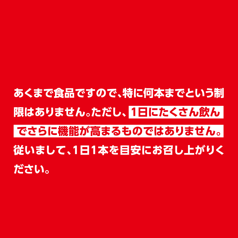 あくまで食品ですので、特に何本までという制限はありません。ただし、1日にたくさん飲んでさらに機能が高まるものではありません。従いまして、1日1本を目安にお召し上がりください。