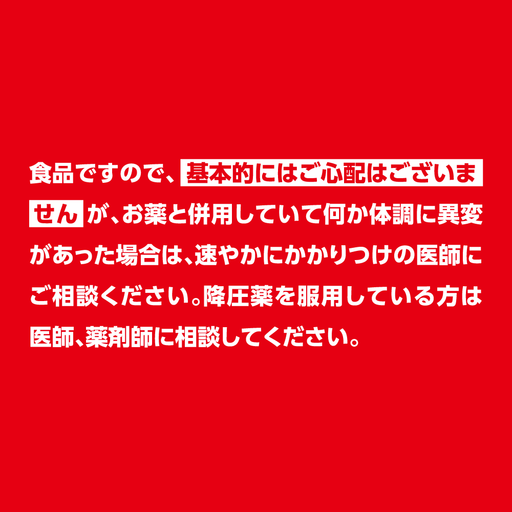 食品ですので、基本的にはご心配はございませんが、お薬と併用していて何か体調に異変があった場合は、速やかにかかりつけの医師にご相談ください。降圧薬を服用している方は医師、薬剤師に相談してください。