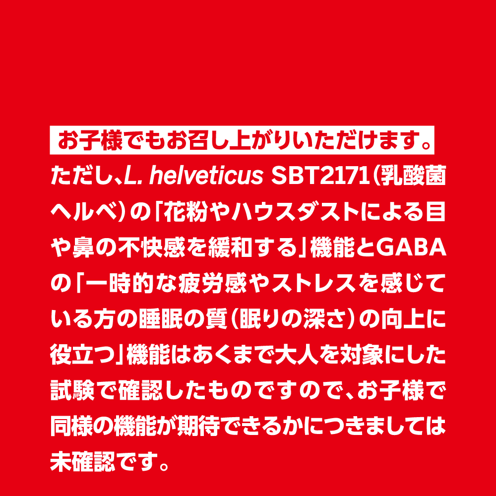  お子様でもお召し上がりいただけます。 
                                    ただし、L. helveticus SBT2171（乳酸菌ヘルベ）の「花粉やハウスダストによる目や鼻の不快感を緩和する」機能とGABAの「一時的な疲労感やストレスを感じている方の睡眠の質（眠りの深さ）の向上に役立つ」機能はあくまで大人を対象にした試験で確認したものですので、お子様で同様の機能が期待できるかにつきましては未確認です。