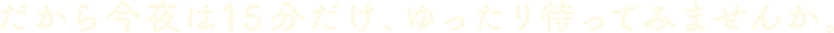 だから今夜は15分だけ、ゆったり待ってみませんか。