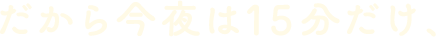 だから今夜は15分だけ、