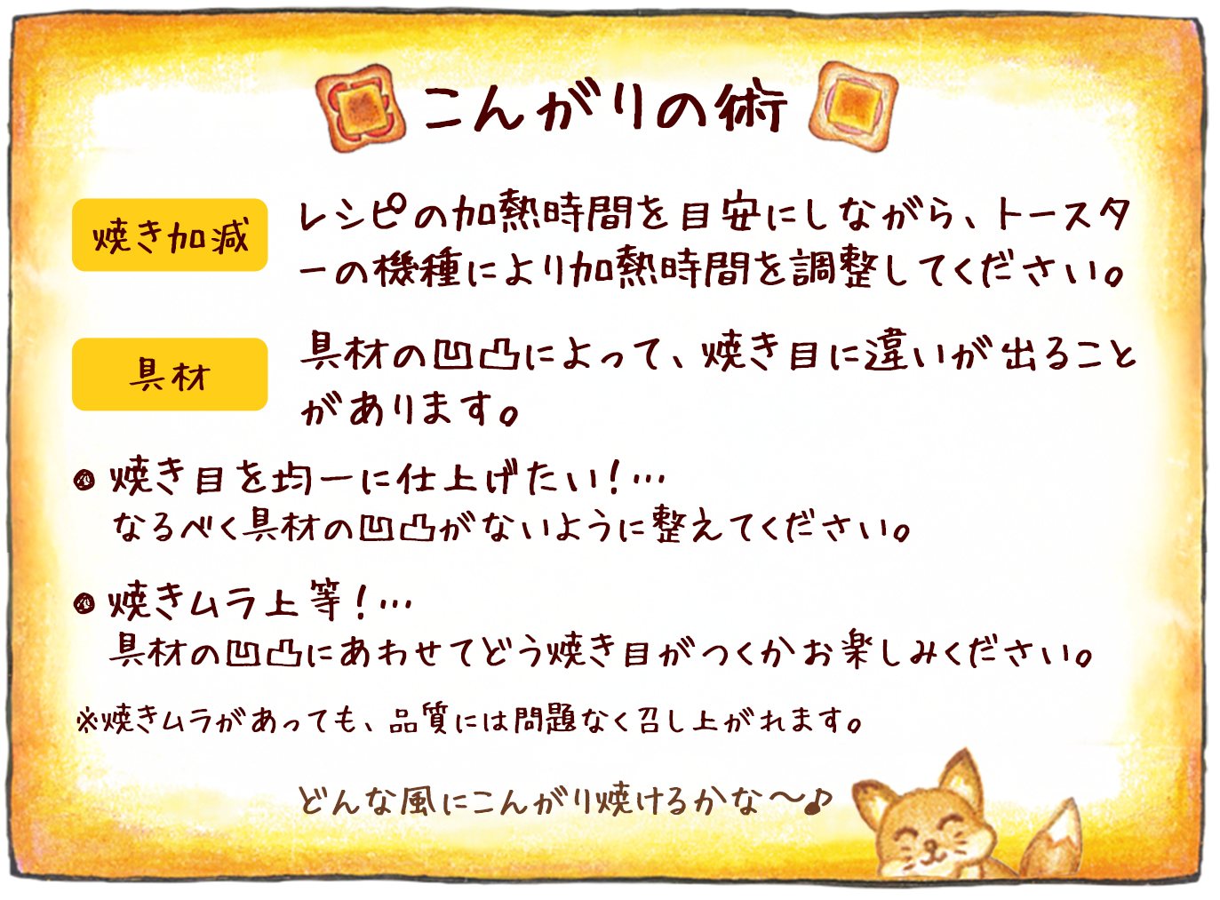 こんがりの術 焼き加減:レシピの加熱時間を目安にしながら、トースターの機種により加熱時間を調整してください。 具材:具材の凹凸によって、焼き目に違いが出ることがあります。