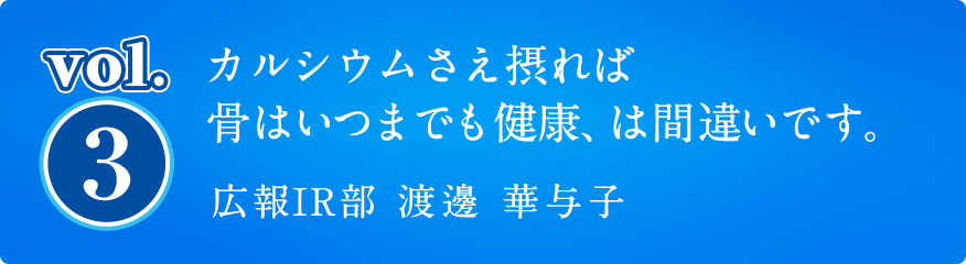 vol3. カルシウムさえ摂れば骨はいつまでも健康、は間違いです。広報IR部 渡邊 華与子